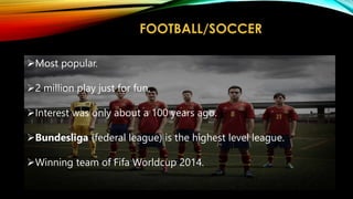FOOTBALL/SOCCER
Most popular.
2 million play just for fun.
Interest was only about a 100 years ago.
Bundesliga (federal league) is the highest level league.
Winning team of Fifa Worldcup 2014.
 