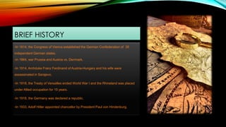 BRIEF HISTORY
-In 1814, the Congress of Vienna established the German Confederation of 39
independent German states.
-In 1864, war Prussia and Austria vs. Denmark.
-In 1914, Archduke Franz Ferdinand of Austria-Hungary and his wife were
assassinated in Sarajevo.
-In 1918, the Treaty of Versailles ended World War I and the Rhineland was placed
under Allied occupation for 15 years.
-In 1918, the Germany was declared a republic.
-In 1933, Adolf Hitler appointed chancellor by President Paul von Hindenburg.
 