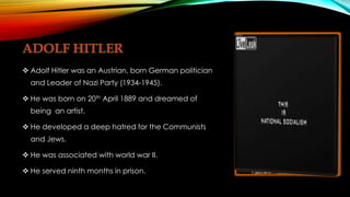  Adolf Hitler was an Austrian, born German politician
and Leader of Nazi Party (1934-1945).
 He was born on 20th April 1889 and dreamed of
being an artist.
 He developed a deep hatred for the Communists
and Jews.
 He was associated with world war II.
 He served ninth months in prison.
 