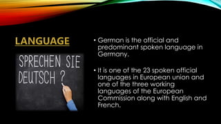 • German is the official and
predominant spoken language in
Germany.
• It is one of the 23 spoken official
languages in European union and
one of the three working
languages of the European
Commission along with English and
French.
 