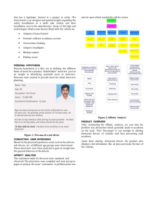 that has a legitimate interest in a project or entity. We
interviewed a car designerand gained insights regarding the
safety installations in a multi axle vehicle and their
installation cost to the manufacturer. Some of the high end
technologies which come factory fitted with the vehicle are
 Adaptive Cruise Control
 Forward collision avoidance system
 Autonomous braking
 Adaptive headlights
 Backup camera
 Parking assist
PERSONA HYPOTHESIS
Persona hypothesis is a first cut at defining the different
kinds of users for a product. Stakeholders’ interview gave us
an insight in identifying potential users to interview.
Personas were created to provide basis for initial interview
planning.
Figure 1. Persona of a taxi driver
CONDUCTING USER INTERVIEWS
Based on the persona hypothesis,users such as bus drivers,
cab drivers, etc. of different age groups were interviewed.
These interviews were then analyzed to gain an insight into
the general behavior of the drivers.
AFFINITY ANALYSIS
The statements made by the users were examined and
observed.The interviews were compiled and were put up in
paper to analyze the users’ statements.A problem point was
arrived upon which needed the call for action.
Figure 2.Affinity Analysis
PRODUCT OVERVIEW
After conducting the affinity analysis, we saw that the
problem was distraction which generally leads to accidents
on the road. ‘First Passenger’ is our attempt in alerting
distracted drivers of vehicles and thus preventing road
accidents.
Apart from alerting distracted drivers the product also
displays vital information like air pressure inside the tires of
the vehicles.
 