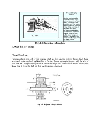 Universal Coupling-
Uni-Joint
Simplest type of coupling
which allows large angle
between drive halves. Each
side of coupling includes
protruding pins. The halves
of the coupling are fastened
in a pivotting assembly. At
all angles up to about
40o the pins interlock with
each other and rotation on
one half forces the other
half to rotate. Low power
use only . Not smooth. Not
reliable. Really only suitable
for remote manual
operations.
Fig 1.1: Different types of couplings
1.3 Our ProjectTopic:
Flange Coupling:
Flange coupling is one kind of rigid coupling which has two separate cast iron flanges. Each flange
is mounted on the shaft end and keyed to it. The two flanges are coupled together with the help of
bolts and nuts. The projected portion of one of the flanges and corresponding recess on the other
flange help to bring the shaft into line and to maintain alignment.
Fig. 1.2: A typical flange coupling
 