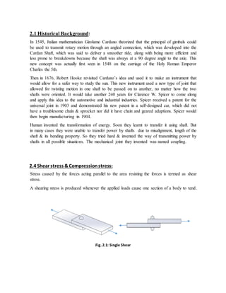 2.1 Historical Background:
In 1545, Italian mathematician Girolamo Cardano theorized that the principal of gimbals could
be used to transmit rotary motion through an angled connection, which was developed into the
Cardan Shaft, which was said to deliver a smoother ride, along with being more efficient and
less prone to breakdowns because the shaft was always at a 90 degree angle to the axle. This
new concept was actually first seen in 1548 on the carriage of the Holy Roman Emperor
Charles the 5th.
Then in 1676, Robert Hooke revisited Cardano’s idea and used it to make an instrument that
would allow for a safer way to study the sun. This new instrument used a new type of joint that
allowed for twisting motion in one shaft to be passed on to another, no matter how the two
shafts were oriented. It would take another 240 years for Clarence W. Spicer to come along
and apply this idea to the automotive and industrial industries. Spicer received a patent for the
universal joint in 1903 and demonstrated his new patent in a self-designed car, which did not
have a troublesome chain & sprocket nor did it have chain and geared adaptions. Spicer would
then begin manufacturing in 1904.
Human invented the transformation of energy. Soon they learnt to transfer it using shaft. But
in many cases they were unable to transfer power by shafts due to misalignment, length of the
shaft & its bending property. So they tried hard & invented the way of transmitting power by
shafts in all possible situations. The mechanical joint they invented was named coupling.
2.4 Shear stress &Compressionstress:
:::::::::stress:Stress caused by the forces acting parallel to the area resisting the forces is termed as shear
stress.
A shearing stress is produced whenever the applied loads cause one section of a body to tend.
.to slide past its adjacent section.
Fig. 2.1: Single Shear
 