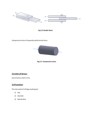 Fig.2.2: Double Shear
Compressionstressisfrequentlycallednormal stress.
Fig.2.3 : Compressive stress
2.6 Unit of Stress:
Unit of stressis N/m2
orPa.
2.8 Function:
The main parts of a flange coupling are :
1) Key
2) KeyHole
3) Bolts& Nuts
 