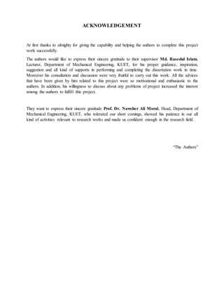 At first thanks to almighty for giving the capability and helping the authors to complete this project
work successfully.
The authors would like to express their sincere gratitude to their supervisor Md. Rasedul Islam,
Lecturer, Department of Mechanical Engineering, KUET, for his proper guidance, inspiration,
suggestion and all kind of supports in performing and completing the dissertation work in time.
Moreover his consultation and discussion were very fruitful to carry out this work. All the advices
that have been given by him related to this project were so motivational and enthusiastic to the
authors. In addition, his willingness to discuss about any problems of project increased the interest
among the authors to fulfill this project.
They want to express their sincere gratitude Prof. Dr. Nawsher Ali Moral, Head, Department of
Mechanical Engineering, KUET, who tolerated our short comings, showed his patience in our all
kind of activities relevant to research works and made us confident enough in the research field.
“The Authors”
ACKNOWLEDGEMENT
 