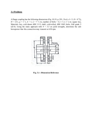 3.1 Problem:
A flange coupling has the following dimensions (Fig. 10.19, p. 291, Text): d = 5, D = 8 5
8⁄ ,
H = 12¼, g = 1 ½, h = 1, L = 7 ¼ in.; number of bolts = 6; 1 ¼ x 1 ¼-in. square key,
Materials: key, cold drawn AISI 1113; shaft, cold-rolled, AISI 1045; bolts, SAE grade 5
(§5.8). Using the static approach with N = 3.3 on yield strengths, determine the safe
horsepower that this connection may transmit at 630 rpm.
Fig. 3.1 : Dimension Reference
 