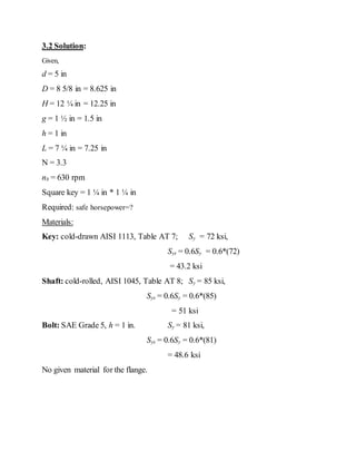 3.2 Solution:
Given,
d = 5 in
D = 8 5/8 in = 8.625 in
H = 12 ¼ in = 12.25 in
g = 1 ½ in = 1.5 in
h = 1 in
L = 7 ¼ in = 7.25 in
N = 3.3
nb = 630 rpm
Square key = 1 ¼ in * 1 ¼ in
Required: safe horsepower=?
Materials:
Key: cold-drawn AISI 1113, Table AT 7; Sy = 72 ksi,
Sys = 0.6Sy = 0.6*(72)
= 43.2 ksi
Shaft: cold-rolled, AISI 1045, Table AT 8; Sy = 85 ksi,
Sys = 0.6Sy = 0.6*(85)
= 51 ksi
Bolt: SAE Grade 5, h = 1 in. Sy = 81 ksi,
Sys = 0.6Sy = 0.6*(81)
= 48.6 ksi
No given material for the flange.
 
