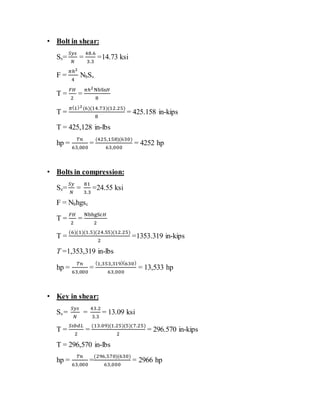 • Bolt in shear:
Ss=
𝑆𝑦𝑠
𝑁
=
48.6
3.3
=14.73 ksi
F =
𝜋ℎ2
4
NbSs
T =
𝐹𝐻
2
=
𝜋ℎ2NbSs𝐻
8
T =
𝜋(1)2(6)(14.73)(12.25)
8
= 425.158 in-kips
T = 425,128 in-lbs
hp =
𝑇𝑛
63,000
=
(425,158)(630)
63,000
= 4252 hp
• Bolts in compression:
Ss=
𝑆𝑦
𝑁
=
81
3.3
=24.55 ksi
F = Nbhgsc
T =
𝐹𝐻
2
=
NbhgSc𝐻
2
T =
(6)(1)(1.5)(24.55)(12.25)
2
=1353.319 in-kips
T =1,353,319 in-lbs
hp =
𝑇𝑛
63,000
=
(1,353,319)(630)
63,000
= 13,533 hp
• Key in shear:
Ss =
𝑆𝑦𝑠
𝑁
=
43.2
3.3
= 13.09 ksi
T =
𝑆𝑠𝑏𝑑𝐿
2
=
(13.09)(1.25)(5)(7.25)
2
= 296.570 in-kips
T = 296,570 in-lbs
hp =
𝑇𝑛
63,000
=
(296,570)(630)
63,000
= 2966 hp
 