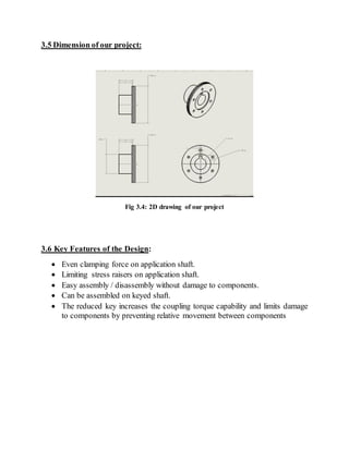 3.5 Dimension of our project:
Fig 3.4: 2D drawing of our project
3.6 Key Features of the Design:
 Even clamping force on application shaft.
 Limiting stress raisers on application shaft.
 Easy assembly / disassembly without damage to components.
 Can be assembled on keyed shaft.
 The reduced key increases the coupling torque capability and limits damage
to components by preventing relative movement between components
 