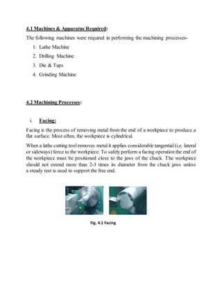4.1 Machines & Apparatus Required:
The following machines were required in performing the machining processes-
1. Lathe Machine
2. Drilling Machine
3. Die & Taps
4. Grinding Machine
4.2 Machining Processes:
i. Facing:
Facing is the process of removing metal from the end of a workpiece to produce a
flat surface. Most often, the workpiece is cylindrical.
When a lathe cutting tool removes metal it applies considerable tangential (i.e. lateral
or sideways) force to the workpiece. To safely perform a facing operation the end of
the workpiece must be positioned close to the jaws of the chuck. The workpiece
should not extend more than 2-3 times its diameter from the chuck jaws unless
a steady rest is used to support the free end.
Fig. 4.1 Facing
 