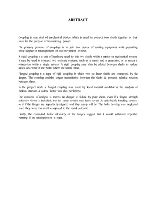 ABSTRACT
Coupling is one kind of mechanical device which is used to connect two shafts together at their
ends for the purpose of transmitting power.
The primary purpose of couplings is to join two pieces of rotating equipment while permitting
some degree of misalignment or end movement or both.
A rigid coupling is a unit of hardware used to join two shafts within a motor or mechanical system.
It may be used to connect two separate systems, such as a motor and a generator, or to repair a
connection within a single system. A rigid coupling may also be added between shafts to reduce
shock and wear at the point where the shafts meet.
Flanged coupling is a type of rigid coupling in which two co-linear shafts are connected by the
flanges. The coupling enables torque transmission between the shafts & prevents relative rotation
between them.
In the project work a flanged coupling was made by local material available & the analysis of
various stresses & safety factor was also performed.
The outcome of analysis is there’s no danger of failure by pure shear, even if a fatigue strength
reduction factor is included, but this same section may have severe & undefinable bending stresses
on it if the flanges are imperfectly aligned, and they surely will be. The bolts bending was neglected
since they were too small compared to the result outcome.
Finally, the computed factor of safety of the flanges suggest that it would withstand repeated
bending if the misalignment is small.
 