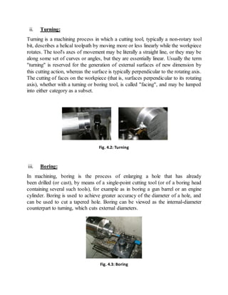 ii. Turning:
Turning is a machining process in which a cutting tool, typically a non-rotary tool
bit, describes a helical toolpath by moving more or less linearly while the workpiece
rotates. The tool's axes of movement may be literally a straight line, or they may be
along some set of curves or angles, but they are essentially linear. Usually the term
"turning" is reserved for the generation of external surfaces of new dimension by
this cutting action, whereas the surface is typically perpendicular to the rotating axis.
The cutting of faces on the workpiece (that is, surfaces perpendicular to its rotating
axis), whether with a turning or boring tool, is called "facing", and may be lumped
into either category as a subset.
iii. Boring:
In machining, boring is the process of enlarging a hole that has already
been drilled (or cast), by means of a single-point cutting tool (or of a boring head
containing several such tools), for example as in boring a gun barrel or an engine
cylinder. Boring is used to achieve greater accuracy of the diameter of a hole, and
can be used to cut a tapered hole. Boring can be viewed as the internal-diameter
counterpart to turning, which cuts external diameters.
Fig. 4.2: Turning
Fig. 4.3: Boring
 