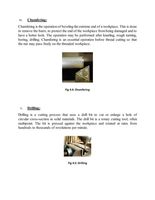 iv. Chamfering:
Chamfering is the operation of beveling the extreme end of a workpiece. This is done
to remove the burrs, to protect the end of the workpiece from being damaged and to
have a better look. The operation may be performed after knurling, rough turning,
boring, drilling. Chamfering is an essential operation before thread cutting so that
the nut may pass freely on the threaded workpiece.
v. Drilling:
Drilling is a cutting process that uses a drill bit to cut or enlarge a hole of
circular cross-section in solid materials. The drill bit is a rotary cutting tool, often
multipoint. The bit is pressed against the workpiece and rotated at rates from
hundreds to thousands of revolutions per minute.
Fig 4.4: Chamfering
Fig 4.5: Drilling
 