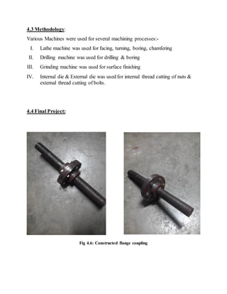 4.3 Methodology:
Various Machines were used for several machining processes:-
I. Lathe machine was used for facing, turning, boring, chamfering
II. Drilling machine was used for drilling & boring
III. Grinding machine was used for surface finishing
IV. Internal die & External die was used for internal thread cutting of nuts &
external thread cutting of bolts.
4.4 Final Project:
Fig 4.6: Constructed flange coupling
 