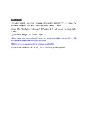 References:
[1] FAIRES VIRGIL MORING, “DESIGN OF MACHINE ELEMENTS”, 4th edition, The
Macmillan Company, New York/Collier-Macmillan Limited, London
[2] Jain R.K., “ Production Technology”, 16th edition, 2-B, Nath Market, Nai Sarak, Delhi-
110006
[3] Mechanical Design Data Manual Chapter 15
[4] https://www.google.com.bd/webhp?sourceid=chrome-instant&ion=1&espv=2&ie=UTF-
8#q=historical+background+of+flange+coupling
[5] http://www.wisegeek.com/what-is-a-flange-coupling.htm
[6] http://www.roymech.co.uk/Useful_Tables/Drive/Drive_Couplings.html
 