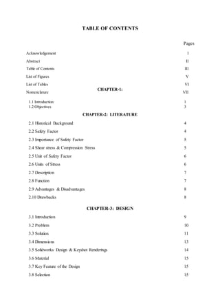 TABLE OF CONTENTS
Pages
Acknowledgement I
Abstract II
Table of Contents III
List of Figures V
List of Tables VI
Nomenclature VII
1.1 Introduction 1
1.2 Objectives 3
2.1 Historical Background 4
2.2 Safety Factor 4
2.3 Importance of Safety Factor 5
2.4 Shear stress & Compression Stress 5
2.5 Unit of Safety Factor 6
2.6 Units of Stress 6
2.7 Description 7
2.8 Function 7
2.9 Advantages & Disadvantages 8
2.10 Drawbacks 8
3.1 Introduction 9
3.2 Problem 10
3.3 Solution 11
3.4 Dimensions 13
3.5 Solidworks Design & Keyshot Renderings 14
3.6 Material 15
3.7 Key Feature of the Design 15
3.8 Selection 15
CHAPTER-1:
INTRODUCTION
CHAPTER-2: LITERATURE
REVIEW
CHAPTER-3: DESIGN
 