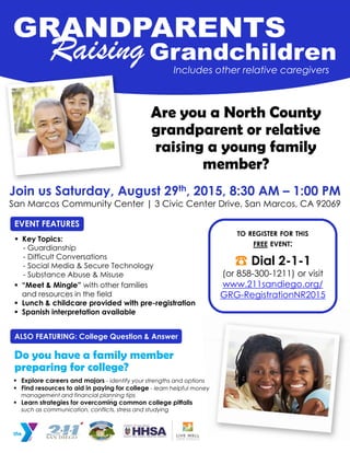 EVENT FEATURES
Join us Saturday, August 29th, 2015, 8:30 AM – 1:00 PM
San Marcos Community Center | 3 Civic Center Drive, San Marcos, CA 92069
Includes other relative caregivers
Are you a North County
raising a young family
member?
TO REGISTER FOR THIS
FREE EVENT:
☎ Dial 2-1-1
(or 858-300-1211) or visit
www.211sandiego.org/
GRG-RegistrationNR2015
 Explore careers and majors - identify your strengths and options
 Find resources to aid in paying for college - learn helpful money
management and financial planning tips
 Learn strategies for overcoming common college pitfalls
such as communication, conflicts, stress and studying
Do you have a family member
ALSO FEATURING: College Question & Answer
 Key Topics:
- Guardianship
- Difficult Conversations
- Social Media & Secure Technology
- Substance Abuse & Misuse
 “Meet & Mingle” with other families
and resources in the field
 Lunch & childcare provided with pre-registration
 Spanish interpretation available
preparing for college?
grandparent or relative
 