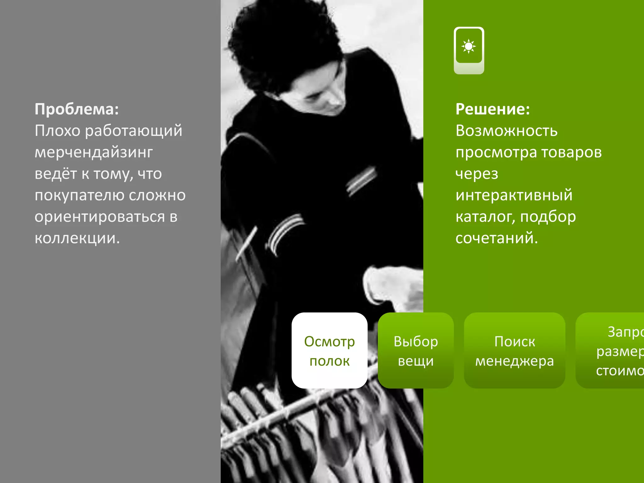 Осмотр
полок
Выбор
вещи
Поиск
менеджера
Запро
размер
стоимо
Проблема:
Плохо работающий
мерчендайзинг
ведёт к тому, что
покупателю сложно
ориентироваться в
коллекции.
Решение:
Возможность
просмотра товаров
через
интерактивный
каталог, подбор
сочетаний.
 