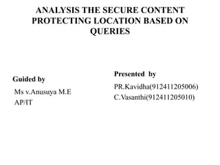 ANALYSIS THE SECURE CONTENT
PROTECTING LOCATION BASED ON
QUERIES
Guided by
Ms v.Anusuya M.E
AP/IT
Presented by
PR.Kavidha(912411205006)
C.Vasanthi(912411205010)
 