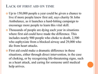 LACK OF FIRST AID ON TIME
 Up to 150,000 people a year could be given a chance to
live if more people knew first aid, says charity St John
Ambulance, as it launches a hard-hitting campaign to
encourage more people to learn this vital skill.
 Thousands of people are dying each year in situations
where first aid could have made the difference. This
includes nearly 900 people who choke to death, 2,500
who asphyxiate from a blocked airway and 29,000 who
die from heart attacks.
 First aid could make a dramatic difference in these
situations, either through direct intervention, in the case
of choking, or by recognising life-threatening signs, such
as a heart attack, and caring for someone until medical
help arrives.
 