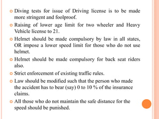  Diving tests for issue of Driving license is to be made
more stringent and foolproof.
 Raising of lower age limit for two wheeler and Heavy
Vehicle license to 21.
 Helmet should be made compulsory by law in all states,
OR impose a lower speed limit for those who do not use
helmet.
 Helmet should be made compulsory for back seat riders
also.
 Strict enforcement of existing traffic rules.
 Law should be modified such that the person who made
the accident has to bear (say) 0 to 10 % of the insurance
claims.
 All those who do not maintain the safe distance for the
speed should be punished.
 