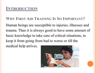 INTRODUCTION
WHY FIRST AID TRAINING IS SO IMPORTANT?
Human beings are susceptible to injuries, illnesses and
trauma. Thus it is always good to have some amount of
basic knowledge to take care of critical situations, to
keep it from going from bad to worse or till the
medical help arrives.
 