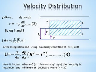 After integration and using boundary condition at r=R, u=0
R
r
y
a
b
c
d
y=R−𝐫 , dy =−𝐝𝐫
𝜏 = −𝜇
𝑑𝑢
𝑑𝑟
……. 2
By eq 1 and 2
𝒅𝒖 =
𝒓
𝟐𝒖
𝝏𝒑
𝝏𝒙
. 𝒅𝒓
U=−
𝟏
𝟒𝒖
.
𝝏𝒑
𝝏𝒙
𝑹 𝟐
− 𝒓 𝟐
… … … . 𝟑
Here it is clear when r=0 𝑎𝑡 𝑡ℎ𝑒 𝑐𝑒𝑛𝑡𝑟𝑒 𝑜𝑓 𝑝𝑖𝑝𝑒 then velocity is
maximum and minimum at boundary where 𝑟 = 𝑅
 