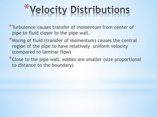*
*Turbulence causes transfer of momentum from center of
pipe to fluid closer to the pipe wall.
*Mixing of fluid (transfer of momentum) causes the central
region of the pipe to have relatively uniform velocity
(compared to laminar flow)
*Close to the pipe wall, eddies are smaller (size proportional
to distance to the boundary)
 