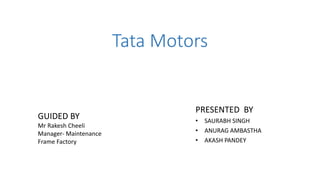 Tata Motors
PRESENTED BY
• SAURABH SINGH
• ANURAG AMBASTHA
• AKASH PANDEY
GUIDED BY
Mr Rakesh Cheeli
Manager- Maintenance
Frame Factory
 