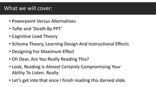 • Powerpoint Versus Alternatives
• Tufte and ‘Death By PPT’
• Cognitive Load Theory
• Schema Theory, Learning Design And Instructional Effects
• Designing For Maximum Effect
• Oh Dear, Are You Really Reading This?
• Look, Reading Is Almost Certainly Compromising Your
Ability To Listen. Really.
• Let’s get into that once I finish reading this darned slide.
What we will cover:
 