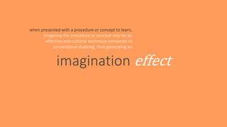 imagination effect
when presented with a procedure or concept to learn,
imagining the procedure or concept may be an
effective instructional technique compared to
conventional studying, thus generating an
 