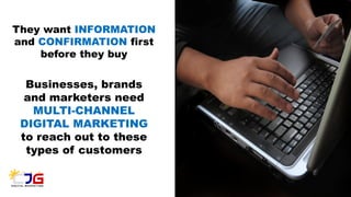They want INFORMATION
and CONFIRMATION first
before they buy
Businesses, brands
and marketers need
MULTI-CHANNEL
DIGITAL MARKETING
to reach out to these
types of customers
 