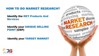 HOW TO DO MARKET RESEARCH?
Identify the KEY Products And
Services
Identify your UNIQUE SELLING
POINT (USP)
Identify your TARGET MARKET
 