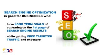 SEARCH ENGINE OPTIMIZATION
is good for BUSINESSES who:
have LONG TERM GOALS of
appearing on the 1st page of
SEARCH ENGINE RESULTS
while getting FREE TARGETED
TRAFFIC and exposure
 