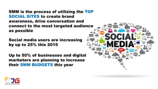 SMM is the process of utilizing the TOP
SOCIAL SITES to create brand
awareness, drive conversation and
connect to the most targeted audience
as possible
Social media users are increasing
by up to 25% this 2015
Up to 50% of businesses and digital
marketers are planning to increase
their SMM BUDGETS this year
 