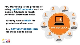 PPC Marketing is the process of
using top PPC networks such as
Google Adwords to reach
potential customers who:
Already have a NEED for
products and services
Are ACTIVELY SEARCHING
for these needs online
 