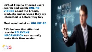 85% of Filipino Internet users
search and watch ONLINE
VIDEOS about the brands,
products and services they are
interested in before they buy
Most won’t mind an ONLINE AD
83% believe that ADs that
provide RELEVANT
INFORMATION can actually
make their lives easier
 