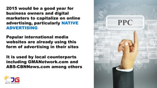 2015 would be a good year for
business owners and digital
marketers to capitalize on online
advertising, particularly NATIVE
ADVERTISING
Popular international media
websites are already using this
form of advertising in their sites
It is used by local counterparts
including GMANetwork.com and
ABS-CBNNews.com among others
 