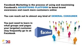 Facebook Marketing is the process of using and maximizing
Facebook’s ADVERTISING PLATFORM to boost brand
awareness and reach more customers online
You can reach out to almost any kind of GENERAL CONSUMER
You just need to learn in
what groups and pages
your targeted customer
stay frequently go to at
Facebook
 