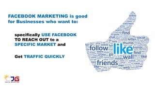 FACEBOOK MARKETING is good
for Businesses who want to:
specifically USE FACEBOOK
TO REACH OUT to a
SPECIFIC MARKET and
Get TRAFFIC QUICKLY
 