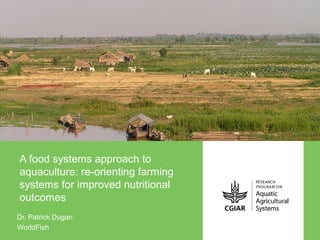 A food systems approach to
aquaculture: re-orienting farming
systems for improved nutritional
outcomes
Dr. Patrick Dugan
WorldFish
 