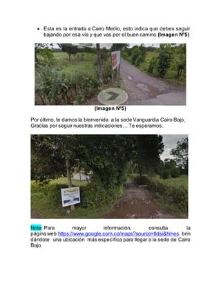 Esta es la entrada a Cairo Medio, esto indica que debes seguir
bajando por esa vía y que vas por el buen camino (Imagen Nº5)
(Imagen Nº5)
Por último, te damos la bienvenida a la sede Vanguardia Cairo Bajo,
Gracias por seguir nuestras indicaciones… Te esperamos.
Nota: Para mayor información, consulta la
página web https://www.google.com.co/maps?source=tldsi&hl=es brin
dándote una ubicación más específica para llegar a la sede de Cairo
Bajo.
 