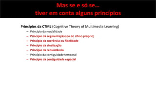 Mas se e só se…
tiver em conta alguns princípios
Princípios da CTML (Cognitive Theory of Multimedia Learning)
– Princípio ...