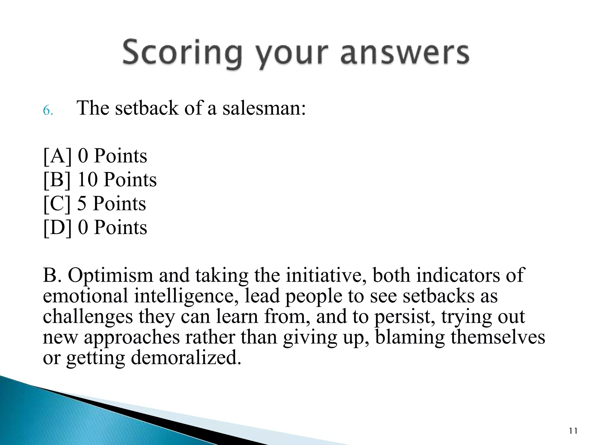 6. The setback of a salesman:
[A] 0 Points
[B] 10 Points
[C] 5 Points
[D] 0 Points
B. Optimism and taking the initiative, both indicators of
emotional intelligence, lead people to see setbacks as
challenges they can learn from, and to persist, trying out
new approaches rather than giving up, blaming themselves
or getting demoralized.
11
 
