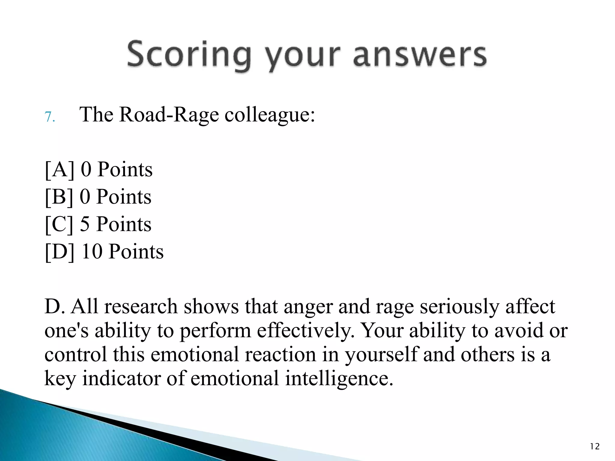 7. The Road-Rage colleague:
[A] 0 Points
[B] 0 Points
[C] 5 Points
[D] 10 Points
D. All research shows that anger and rage seriously affect
one's ability to perform effectively. Your ability to avoid or
control this emotional reaction in yourself and others is a
key indicator of emotional intelligence.
12
 