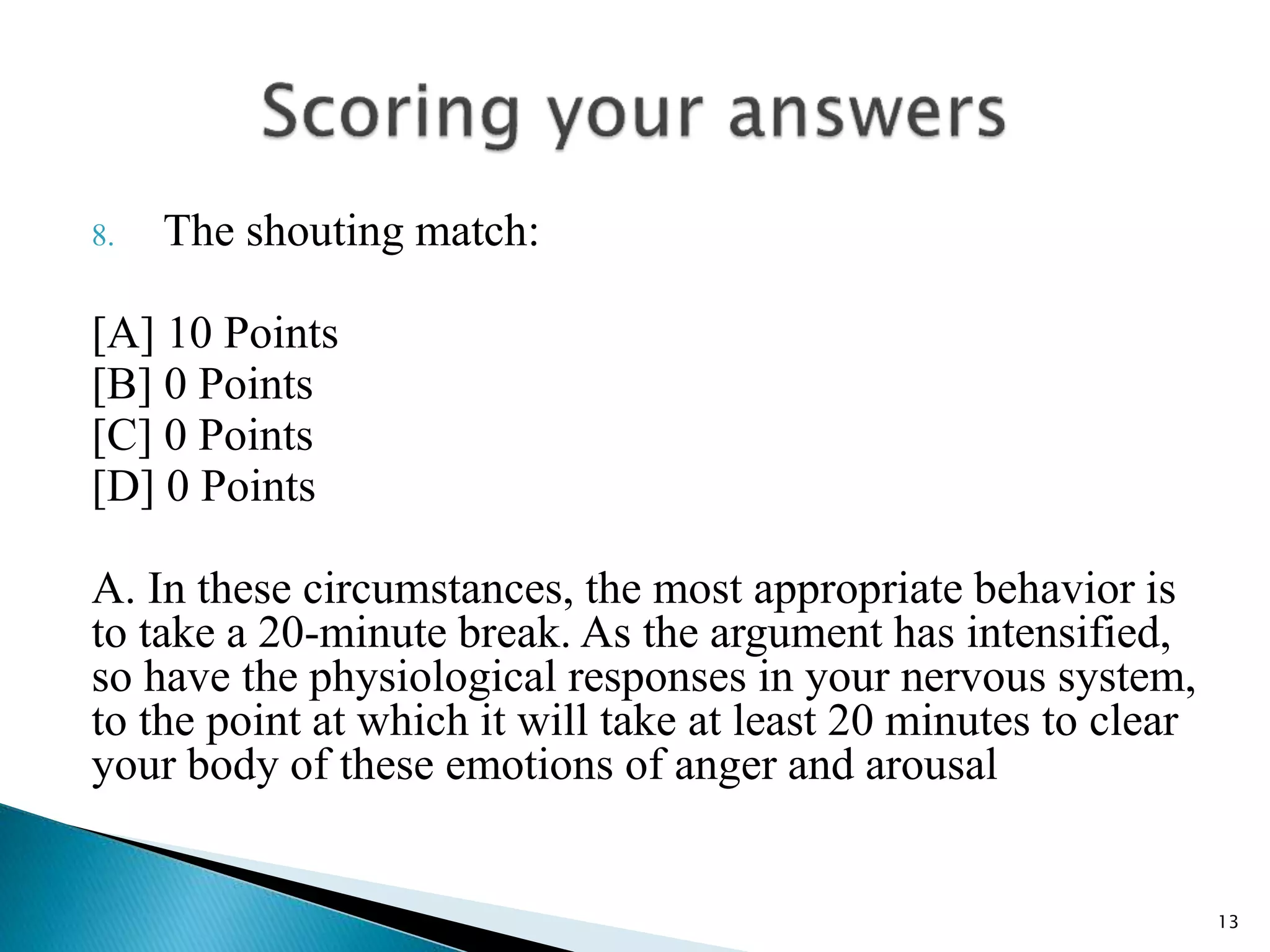 8. The shouting match:
[A] 10 Points
[B] 0 Points
[C] 0 Points
[D] 0 Points
A. In these circumstances, the most appropriate behavior is
to take a 20-minute break. As the argument has intensified,
so have the physiological responses in your nervous system,
to the point at which it will take at least 20 minutes to clear
your body of these emotions of anger and arousal
13
 