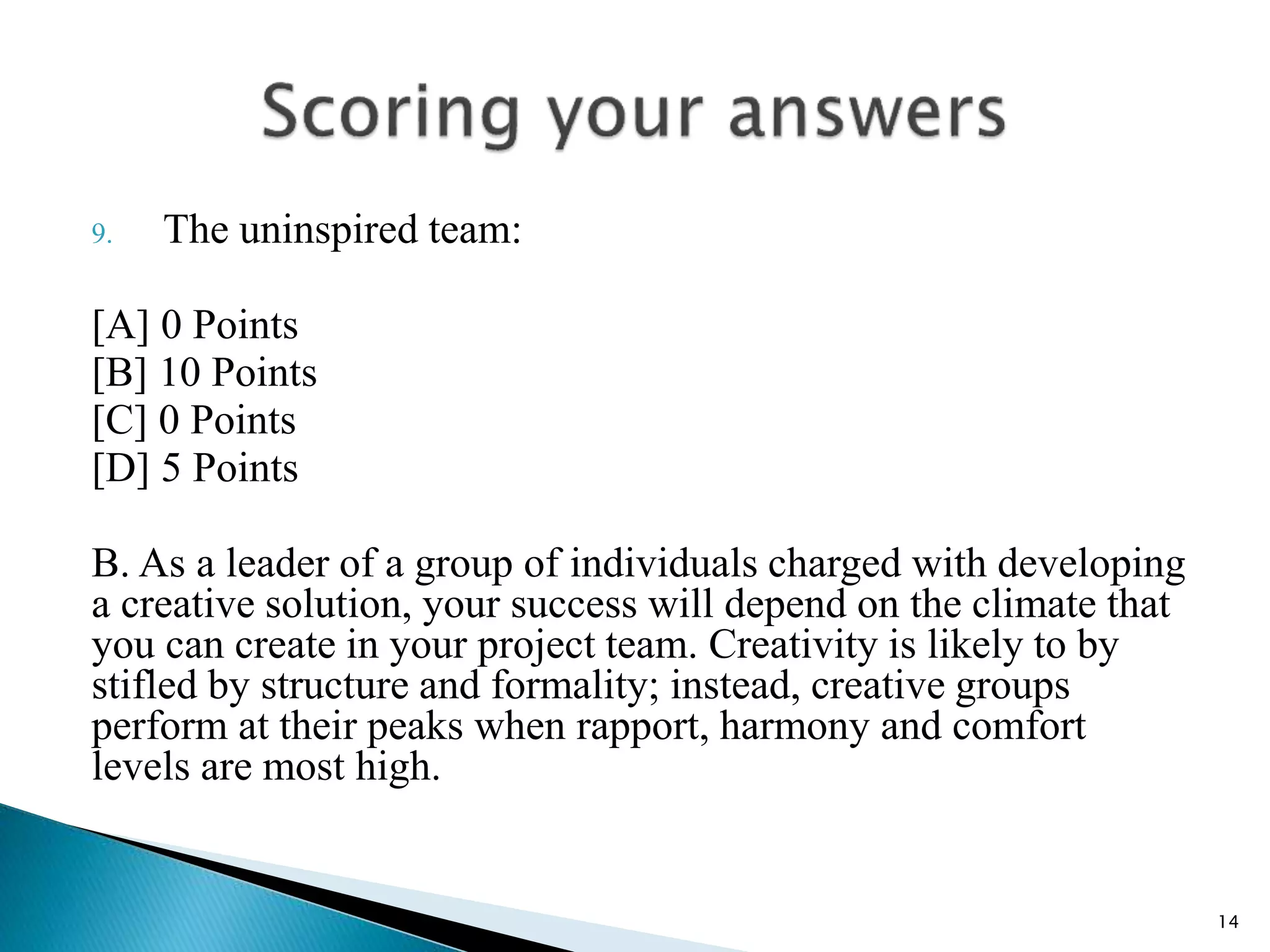 9. The uninspired team:
[A] 0 Points
[B] 10 Points
[C] 0 Points
[D] 5 Points
B. As a leader of a group of individuals charged with developing
a creative solution, your success will depend on the climate that
you can create in your project team. Creativity is likely to by
stifled by structure and formality; instead, creative groups
perform at their peaks when rapport, harmony and comfort
levels are most high.
14
 