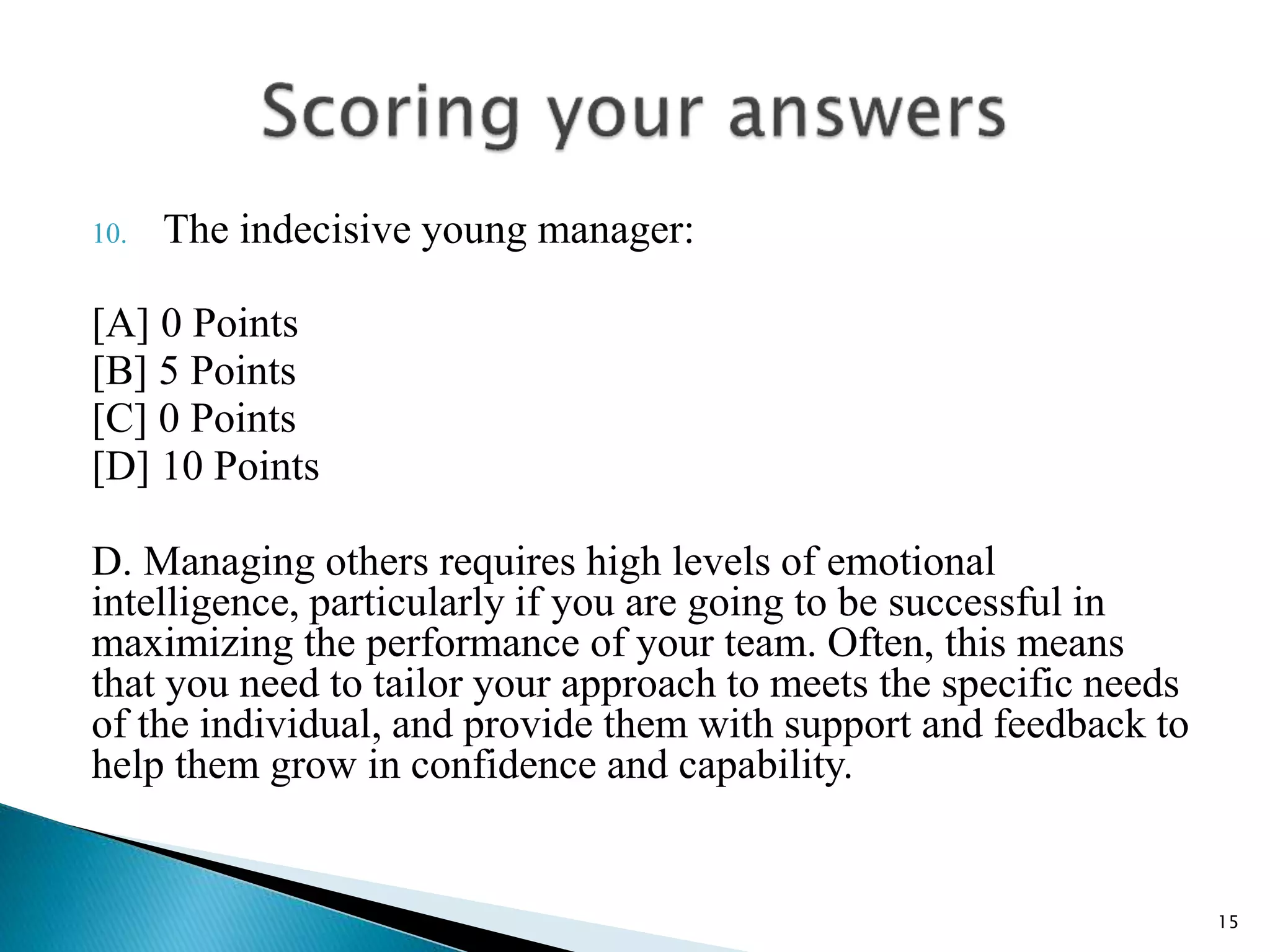 10. The indecisive young manager:
[A] 0 Points
[B] 5 Points
[C] 0 Points
[D] 10 Points
D. Managing others requires high levels of emotional
intelligence, particularly if you are going to be successful in
maximizing the performance of your team. Often, this means
that you need to tailor your approach to meets the specific needs
of the individual, and provide them with support and feedback to
help them grow in confidence and capability.
15
 