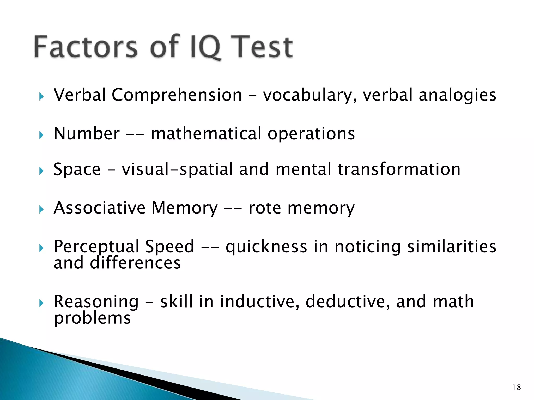  Verbal Comprehension - vocabulary, verbal analogies
 Number -- mathematical operations
 Space - visual-spatial and mental transformation
 Associative Memory -- rote memory
 Perceptual Speed -- quickness in noticing similarities
and differences
 Reasoning - skill in inductive, deductive, and math
problems
18
 