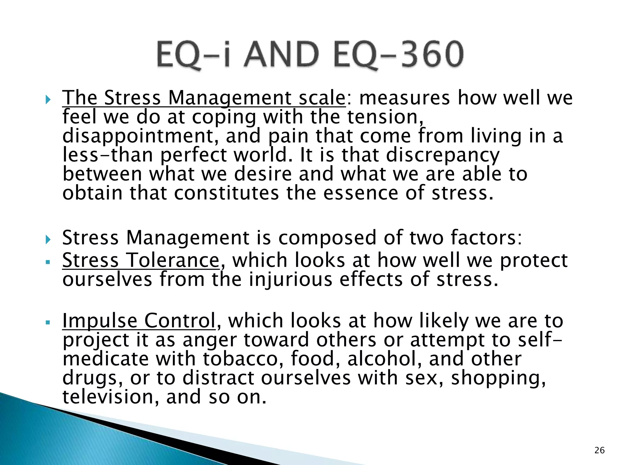  The Stress Management scale: measures how well we
feel we do at coping with the tension,
disappointment, and pain that come from living in a
less-than perfect world. It is that discrepancy
between what we desire and what we are able to
obtain that constitutes the essence of stress.
 Stress Management is composed of two factors:
 Stress Tolerance, which looks at how well we protect
ourselves from the injurious effects of stress.
 Impulse Control, which looks at how likely we are to
project it as anger toward others or attempt to self-
medicate with tobacco, food, alcohol, and other
drugs, or to distract ourselves with sex, shopping,
television, and so on.
26
 